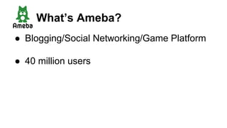 ● Blogging/Social Networking/Game Platform
● 40 million users
What’s Ameba?
 