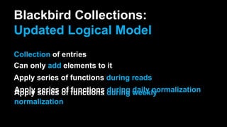 Blackbird Collections:
Updated Logical Model
Collection of entries
Can only add elements to it
Apply series of functions during reads
Apply series of functions during daily normalizationApply series of functions during weekly
normalization
 