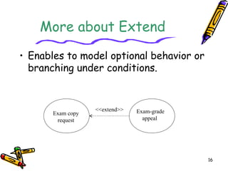 16
More about Extend
• Enables to model optional behavior or
branching under conditions.
Exam copy
request
Exam-grade
appeal
<<extend>>
 