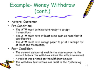 22
Example- Money Withdraw
(cont.)
• Actors: Customer
• Pre Condition:
– The ATM must be in a state ready to accept
transactions
– The ATM must have at least some cash on hand that it
can dispense
– The ATM must have enough paper to print a receipt for
at least one transaction
• Post Condition:
– The current amount of cash in the user account is the
amount before the withdraw minus the withdraw amount
– A receipt was printed on the withdraw amount
– The withdraw transaction was audit in the System log
file
 