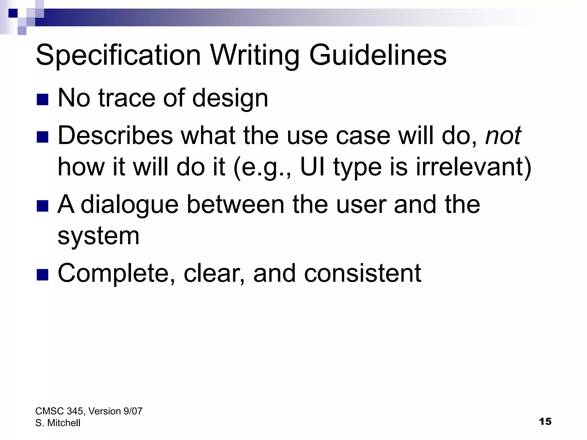 15
CMSC 345, Version 9/07
S. Mitchell
Specification Writing Guidelines
 No trace of design
 Describes what the use case will do, not
how it will do it (e.g., UI type is irrelevant)
 A dialogue between the user and the
system
 Complete, clear, and consistent
 