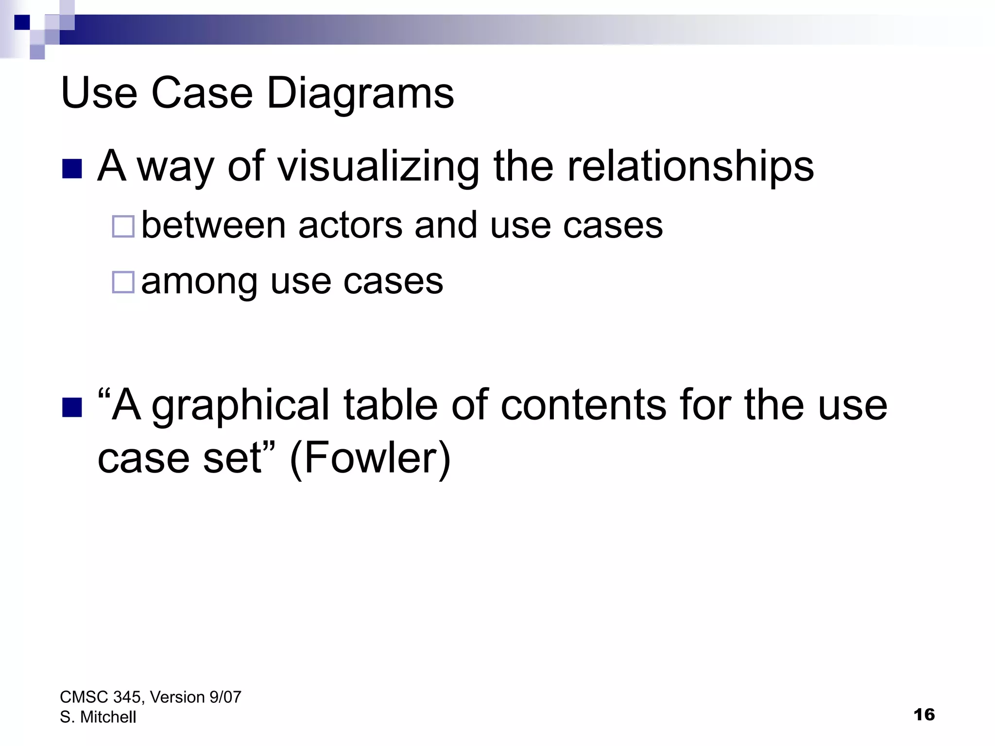 16
CMSC 345, Version 9/07
S. Mitchell
Use Case Diagrams
 A way of visualizing the relationships
between actors and use cases
among use cases
 “A graphical table of contents for the use
case set” (Fowler)
 