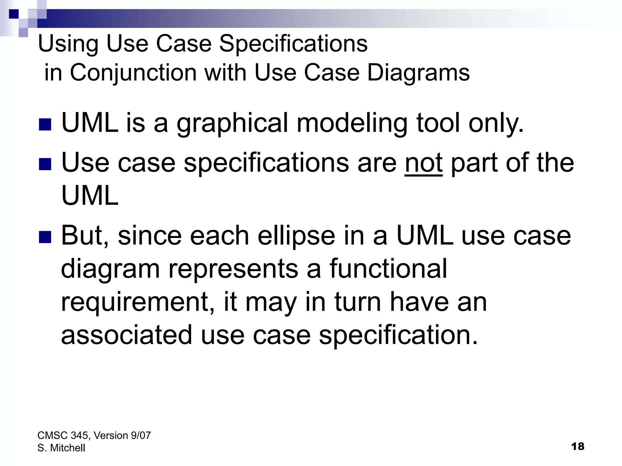 18
CMSC 345, Version 9/07
S. Mitchell
Using Use Case Specifications
in Conjunction with Use Case Diagrams
 UML is a graphical modeling tool only.
 Use case specifications are not part of the
UML
 But, since each ellipse in a UML use case
diagram represents a functional
requirement, it may in turn have an
associated use case specification.
 