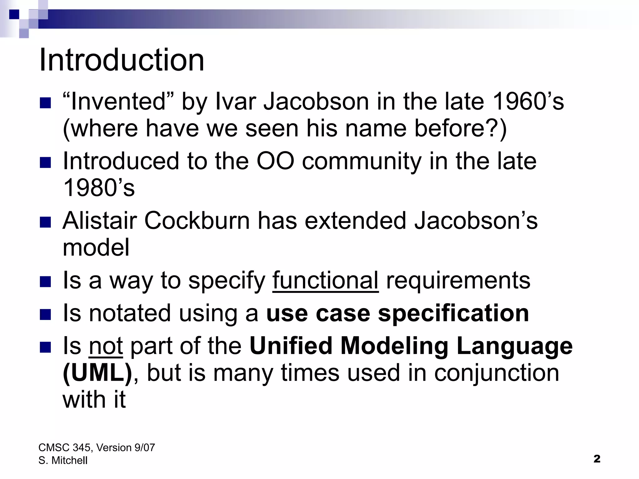 2
CMSC 345, Version 9/07
S. Mitchell
Introduction
 “Invented” by Ivar Jacobson in the late 1960’s
(where have we seen his name before?)
 Introduced to the OO community in the late
1980’s
 Alistair Cockburn has extended Jacobson’s
model
 Is a way to specify functional requirements
 Is notated using a use case specification
 Is not part of the Unified Modeling Language
(UML), but is many times used in conjunction
with it
 