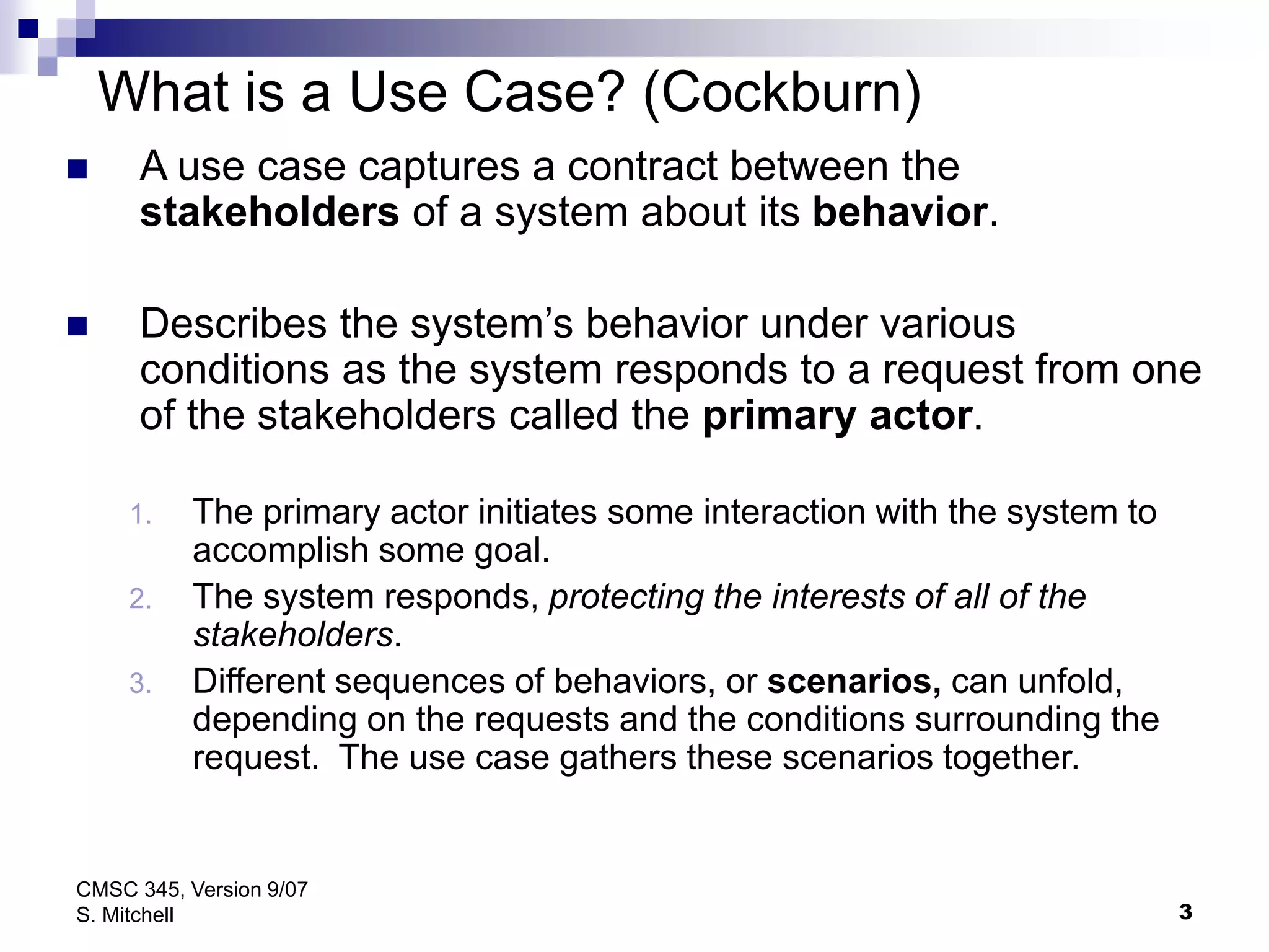 3
CMSC 345, Version 9/07
S. Mitchell
What is a Use Case? (Cockburn)
 A use case captures a contract between the
stakeholders of a system about its behavior.
 Describes the system’s behavior under various
conditions as the system responds to a request from one
of the stakeholders called the primary actor.
1. The primary actor initiates some interaction with the system to
accomplish some goal.
2. The system responds, protecting the interests of all of the
stakeholders.
3. Different sequences of behaviors, or scenarios, can unfold,
depending on the requests and the conditions surrounding the
request. The use case gathers these scenarios together.
 