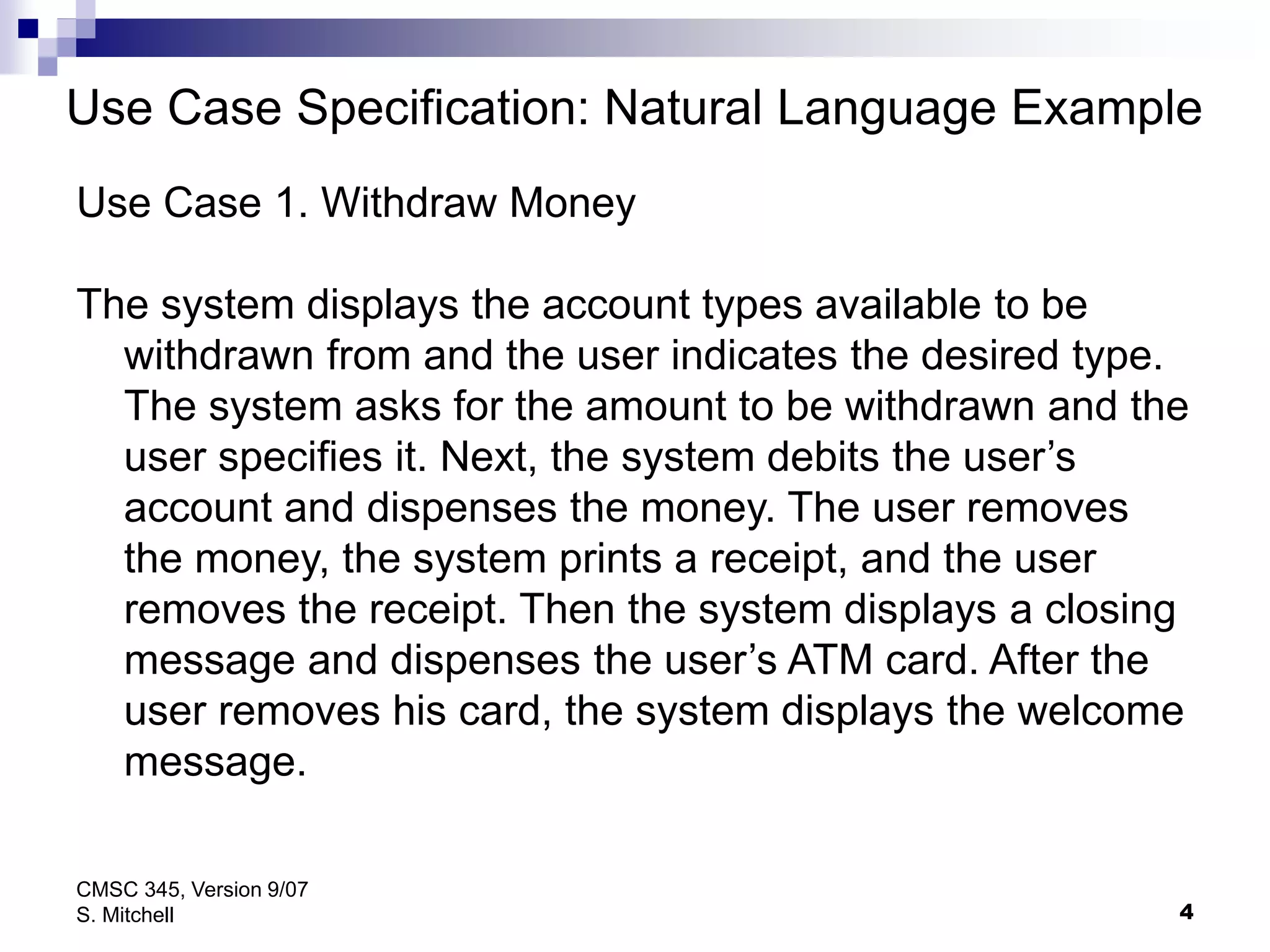 4
CMSC 345, Version 9/07
S. Mitchell
Use Case Specification: Natural Language Example
Use Case 1. Withdraw Money
The system displays the account types available to be
withdrawn from and the user indicates the desired type.
The system asks for the amount to be withdrawn and the
user specifies it. Next, the system debits the user’s
account and dispenses the money. The user removes
the money, the system prints a receipt, and the user
removes the receipt. Then the system displays a closing
message and dispenses the user’s ATM card. After the
user removes his card, the system displays the welcome
message.
 