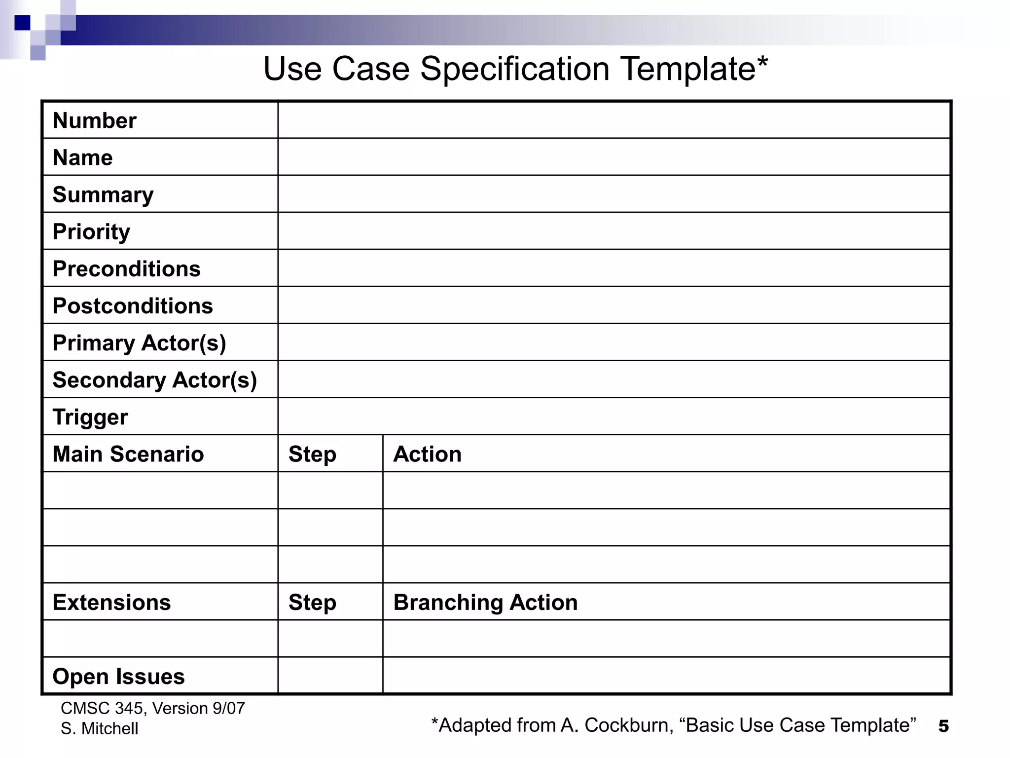 5
CMSC 345, Version 9/07
S. Mitchell
Number
Name
Summary
Priority
Preconditions
Postconditions
Primary Actor(s)
Secondary Actor(s)
Trigger
Main Scenario Step Action
Extensions Step Branching Action
Open Issues
Use Case Specification Template*
*Adapted from A. Cockburn, “Basic Use Case Template”
 