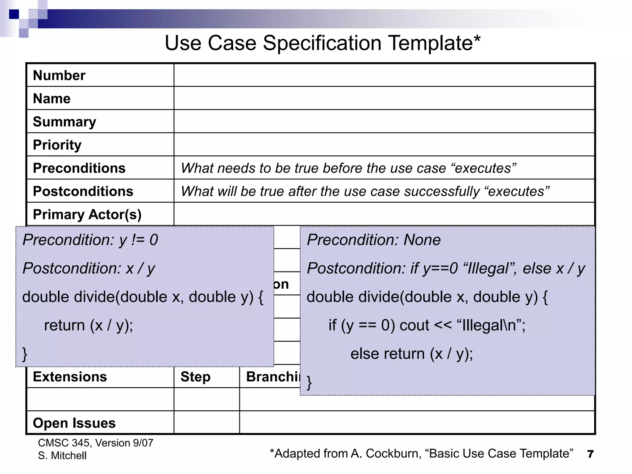 7
CMSC 345, Version 9/07
S. Mitchell
Number
Name
Summary
Priority
Preconditions What needs to be true before the use case “executes”
Postconditions What will be true after the use case successfully “executes”
Primary Actor(s)
Secondary Actor(s)
Trigger
Main Scenario Step Action
Extensions Step Branching Action
Open Issues
Use Case Specification Template*
*Adapted from A. Cockburn, “Basic Use Case Template”
Precondition: y != 0
Postcondition: x / y
double divide(double x, double y) {
return (x / y);
}
Precondition: None
Postcondition: if y==0 “Illegal”, else x / y
double divide(double x, double y) {
if (y == 0) cout << “Illegaln”;
else return (x / y);
}
 