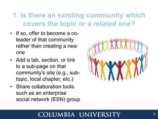 19
1. Is there an existing community which
covers the topic or a related one?
• If so, offer to become a co-
leader of that community
rather than creating a new
one
• Add a tab, section, or link
to a sub-page on that
community's site (e.g., sub-
topic, local chapter, etc.)
• Share collaboration tools
such as an enterprise
social network (ESN) group
 