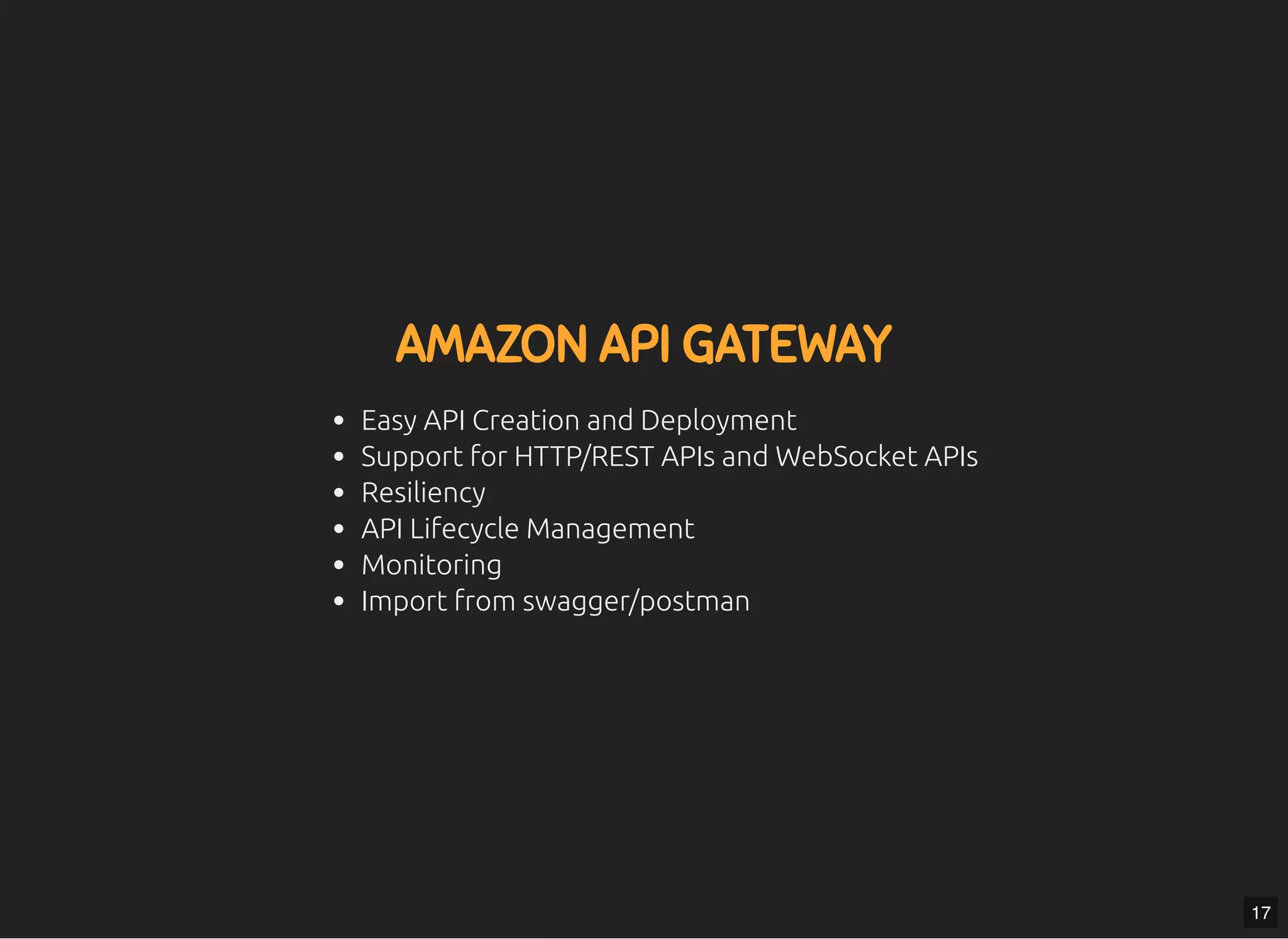 5/7/2019 MLSDev
localhost:8000/?print-pdﬁ#/ 39/80
AMAZON API GATEWAYAMAZON API GATEWAY
Easy API Creation and Deployment
Support for HTTP/REST APIs and WebSocket APIs
Resiliency
API Lifecycle Management
Monitoring
Import from swagger/postman
17
 