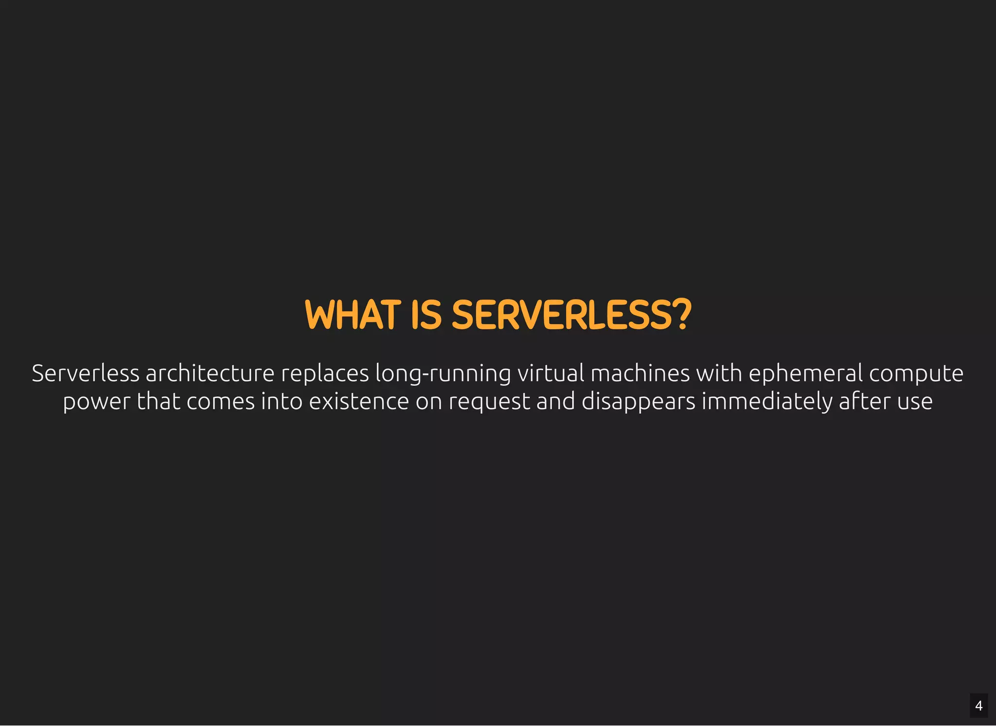 5/7/2019 MLSDev
localhost:8000/?print-pdﬁ#/ 4/80
WHAT IS SERVERLESS?WHAT IS SERVERLESS?
Serverless architecture replaces long-running virtual machines with ephemeral computeServerless architecture replaces long-running virtual machines with ephemeral compute
power that comes into existence on request and disappears immediately after usepower that comes into existence on request and disappears immediately after use
4
 