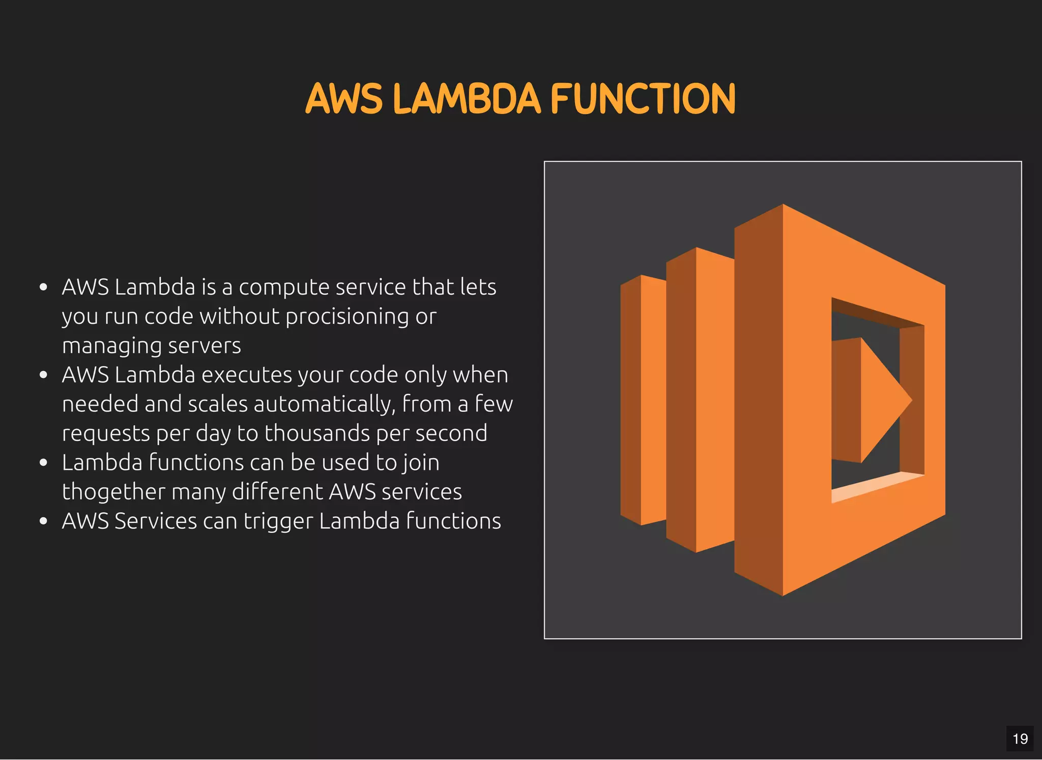 5/7/2019 MLSDev
localhost:8000/?print-pdﬁ#/ 41/80
AWS LAMBDA FUNCTIONAWS LAMBDA FUNCTION
AWS Lambda is a compute service that lets
you run code without procisioning or
managing servers
AWS Lambda executes your code only when
needed and scales automatically, from a few
requests per day to thousands per second
Lambda functions can be used to join
thogether many di erent AWS services
AWS Services can trigger Lambda functions
19
 