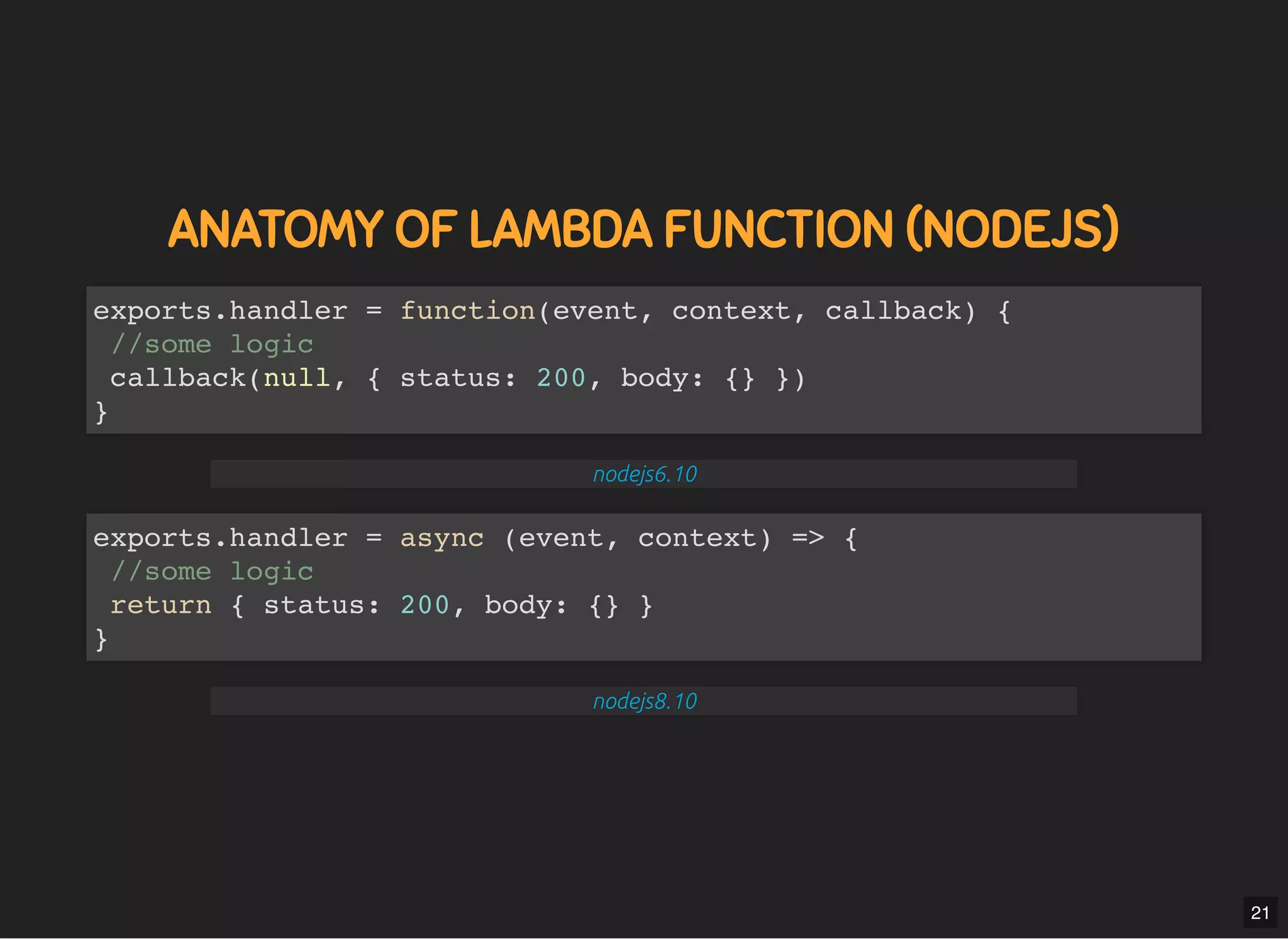 5/7/2019 MLSDev
localhost:8000/?print-pdﬁ#/ 43/80
ANATOMY OF LAMBDA FUNCTION (NODEJS)ANATOMY OF LAMBDA FUNCTION (NODEJS)
exports.handler = function(event, context, callback) {
//some logic
callback(null, { status: 200, body: {} })
}
nodejs6.10
exports.handler = async (event, context) => {
//some logic
return { status: 200, body: {} }
}
nodejs8.10
21
 