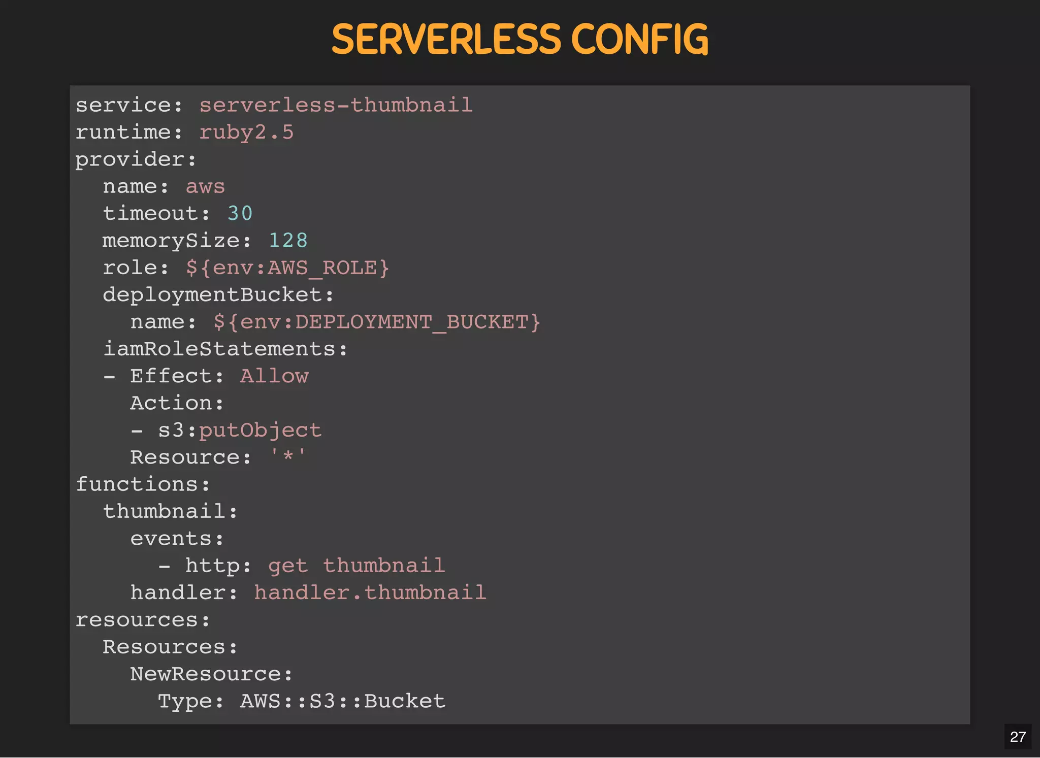 5/7/2019 MLSDev
localhost:8000/?print-pdﬁ#/ 54/80
SERVERLESS CONFIGSERVERLESS CONFIG
service: serverless-thumbnail
runtime: ruby2.5
provider:
name: aws
timeout: 30
memorySize: 128
role: ${env:AWS_ROLE}
deploymentBucket:
name: ${env:DEPLOYMENT_BUCKET}
iamRoleStatements:
- Effect: Allow
Action:
- s3:putObject
Resource: '*'
functions:
thumbnail:
events:
- http: get thumbnail
handler: handler.thumbnail
resources:
Resources:
NewResource:
Type: AWS::S3::Bucket
27
 