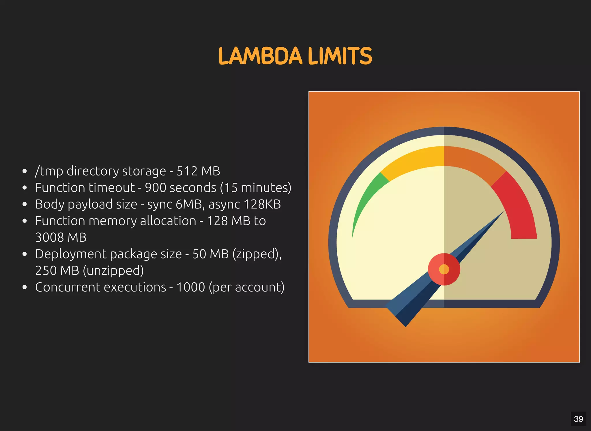 5/7/2019 MLSDev
localhost:8000/?print-pdﬁ#/ 66/80
LAMBDA LIMITSLAMBDA LIMITS
/tmp directory storage - 512 MB
Function timeout - 900 seconds (15 minutes)
Body payload size - sync 6MB, async 128KB
Function memory allocation - 128 MB to
3008 MB
Deployment package size - 50 MB (zipped),
250 MB (unzipped)
Concurrent executions - 1000 (per account)
39
 