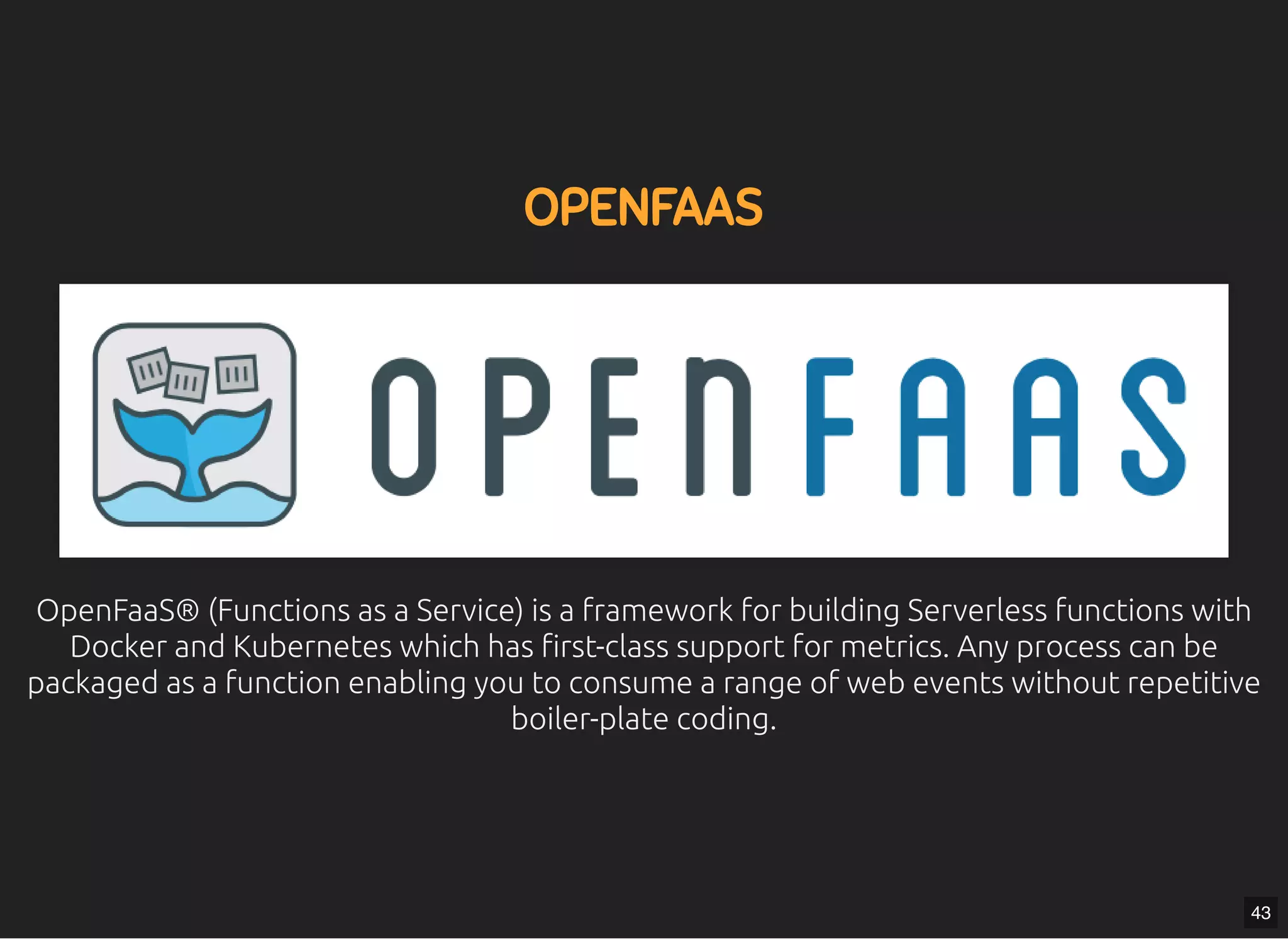 5/7/2019 MLSDev
localhost:8000/?print-pdﬁ#/ 70/80
OPENFAASOPENFAAS
OpenFaaS® (Functions as a Service) is a framework for building Serverless functions withOpenFaaS® (Functions as a Service) is a framework for building Serverless functions with
Docker and Kubernetes which has rst-class support for metrics. Any process can beDocker and Kubernetes which has rst-class support for metrics. Any process can be
packaged as a function enabling you to consume a range of web events without repetitivepackaged as a function enabling you to consume a range of web events without repetitive
boiler-plate coding.boiler-plate coding.
43
 