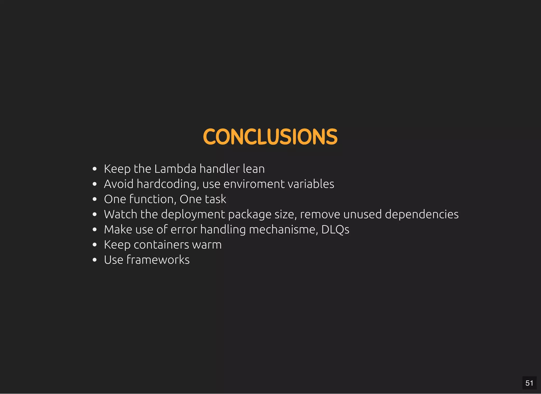 5/7/2019 MLSDev
localhost:8000/?print-pdﬁ#/ 78/80
CONCLUSIONSCONCLUSIONS
Keep the Lambda handler lean
Avoid hardcoding, use enviroment variables
One function, One task
Watch the deployment package size, remove unused dependencies
Make use of error handling mechanisme, DLQs
Keep containers warm
Use frameworks
51
 