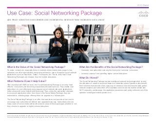 Use Case: Social Networking Package
© 2014 Cisco and/or its affiliates. All rights reserved. Cisco and the Cisco logo are trademarks or registered trademarks of Cisco and/or its affiliates in the U.S. and other countries. To view a list of Cisco trademarks, go to this URL: www.cisco.com/go/trademarks.
Third-party trademarks mentioned are the property of their respective owners. The use of the word partner does not imply a partnership relationship between Cisco and any other company. (1110R)
At-A-Glance
ADD PRICE-SENSITIVE SUBSCRIBERS AND INCREMENTAL REVENUE FROM INCREASED DATA USAGE
What Is the Value of the Social Networking Package?
To entice consumers, especially those in markets where mobile data usage is low,
operators can offer special plans and pricing tailored to users of popular social network
applications such as Facebook, Twitter, Foursquare, etc. These entry level Social
Networking Packages are cheaper than full mobile data plans.
What Problems Does It Help Solve?
Often bundled with SMS services, the Social Networking Package is an entry-level
offer for consumers just becoming acquainted with data services. They enable new
subscribers to cost-effectively enjoy popular social network sites and applications
(often along with some limited web browsing). Then, when the subscriber attempts
to access an application other than those in the Social Media Package, they are
redirected to a landing page offering them an upgrade to a full data plan.
The Social Networking Package is an offer that operators can provide at low cost to
encourage new subscriber enrollment and upgraded data use. Subscribers who are
heavy users of social media will be attracted to value of these packages whether or not
they choose to upgrade to higher volume data plans.
What Are the Benefits of the Social Networking Package?
•	 Generate new subscribers among the most price-sensitive consumers
•	 Increase revenue from upselling higher-priced data plans
What Do I Need?
The Social Networking Package requires intelligent network technologies that control
the allocation of network resources based on subscriber plans. Operators also benefit
from solutions that provide a fast, easy way to introduce new business models; gather
network analytics per subscriber; offer seamless services across mobile cellular and
Wi-Fi networks; and leverage the application awareness and policy enforcement of the
operator’s intelligent mobile packet core.
 