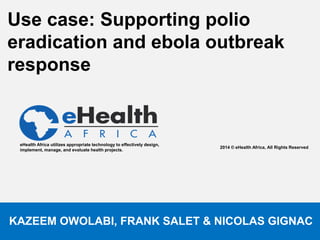 Use case: Supporting polio 
eradication and ebola outbreak 
response 
2014 © eHealth Africa, All Rights Reserved. 
eHealth Africa utilizes appropriate technology to effectively design, 
implement, manage, and evaluate health projects. 
KAZEEM OWOLABI, FRANK SALET & NICOLAS GIGNAC 
 