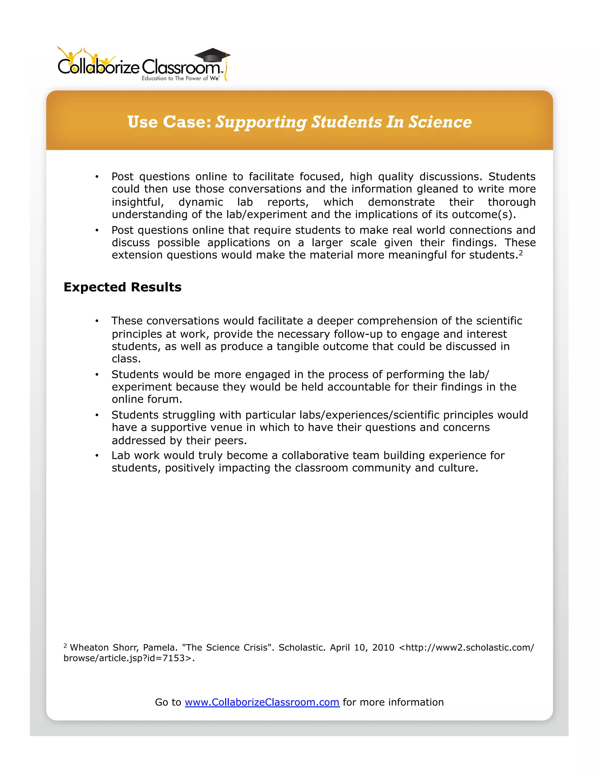 Use Case: Supporting Students In Science

      •    Post questions online to facilitate focused, high quality discussions. Students
           could then use those conversations and the information gleaned to write more
           insightful, dynamic lab reports, which demonstrate their thorough
           understanding of the lab/experiment and the implications of its outcome(s).
      •    Post questions online that require students to make real world connections and
           discuss possible applications on a larger scale given their findings. These
           extension questions would make the material more meaningful for students.2


Expected Results

      •    These conversations would facilitate a deeper comprehension of the scientific
           principles at work, provide the necessary follow-up to engage and interest
           students, as well as produce a tangible outcome that could be discussed in
           class.
      •    Students would be more engaged in the process of performing the lab/
           experiment because they would be held accountable for their findings in the
           online forum.
      •    Students struggling with particular labs/experiences/scientific principles would
           have a supportive venue in which to have their questions and concerns
           addressed by their peers.
      •    Lab work would truly become a collaborative team building experience for
           students, positively impacting the classroom community and culture.




2Wheaton Shorr, Pamela. "The Science Crisis". Scholastic. April 10, 2010 <http://www2.scholastic.com/
browse/article.jsp?id=7153>.




                   Go to www.CollaborizeClassroom.com for more information
 