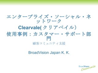 エンタープライズ・ソーシャル・ネットワーク Clearvale( クリアベイル） 使用事例：カスタマー・サポート部門 顧客コミュニティ支援 BroadVision Japan K. K. 