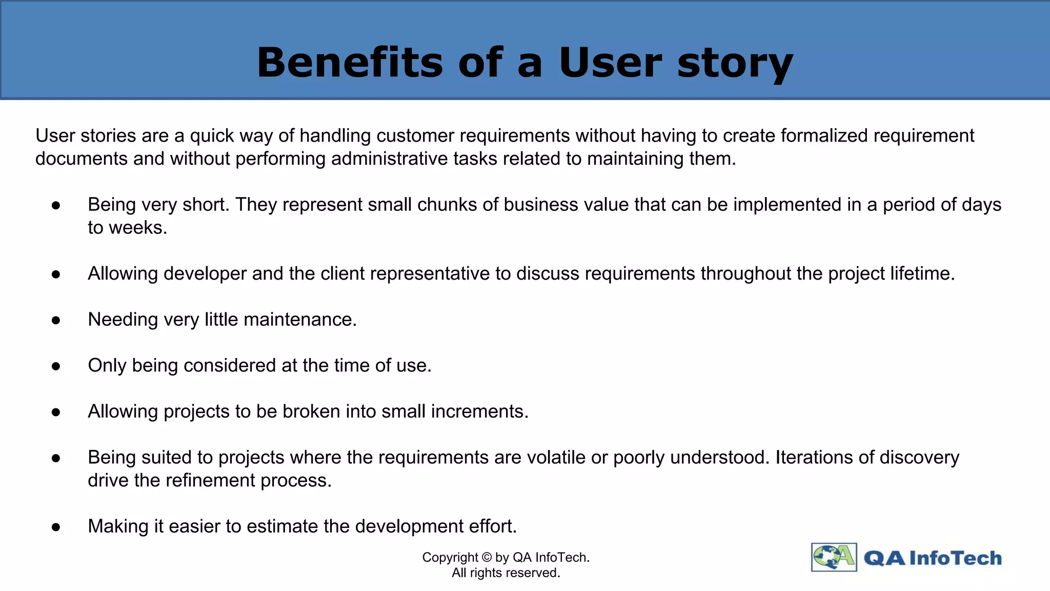 Benefits of a User story
User stories are a quick way of handling customer requirements without having to create formalized requirement
documents and without performing administrative tasks related to maintaining them.
● Being very short. They represent small chunks of business value that can be implemented in a period of days
to weeks.
● Allowing developer and the client representative to discuss requirements throughout the project lifetime.
● Needing very little maintenance.
● Only being considered at the time of use.
● Allowing projects to be broken into small increments.
● Being suited to projects where the requirements are volatile or poorly understood. Iterations of discovery
drive the refinement process.
● Making it easier to estimate the development effort.
Copyright © by QA InfoTech.
All rights reserved.
 
