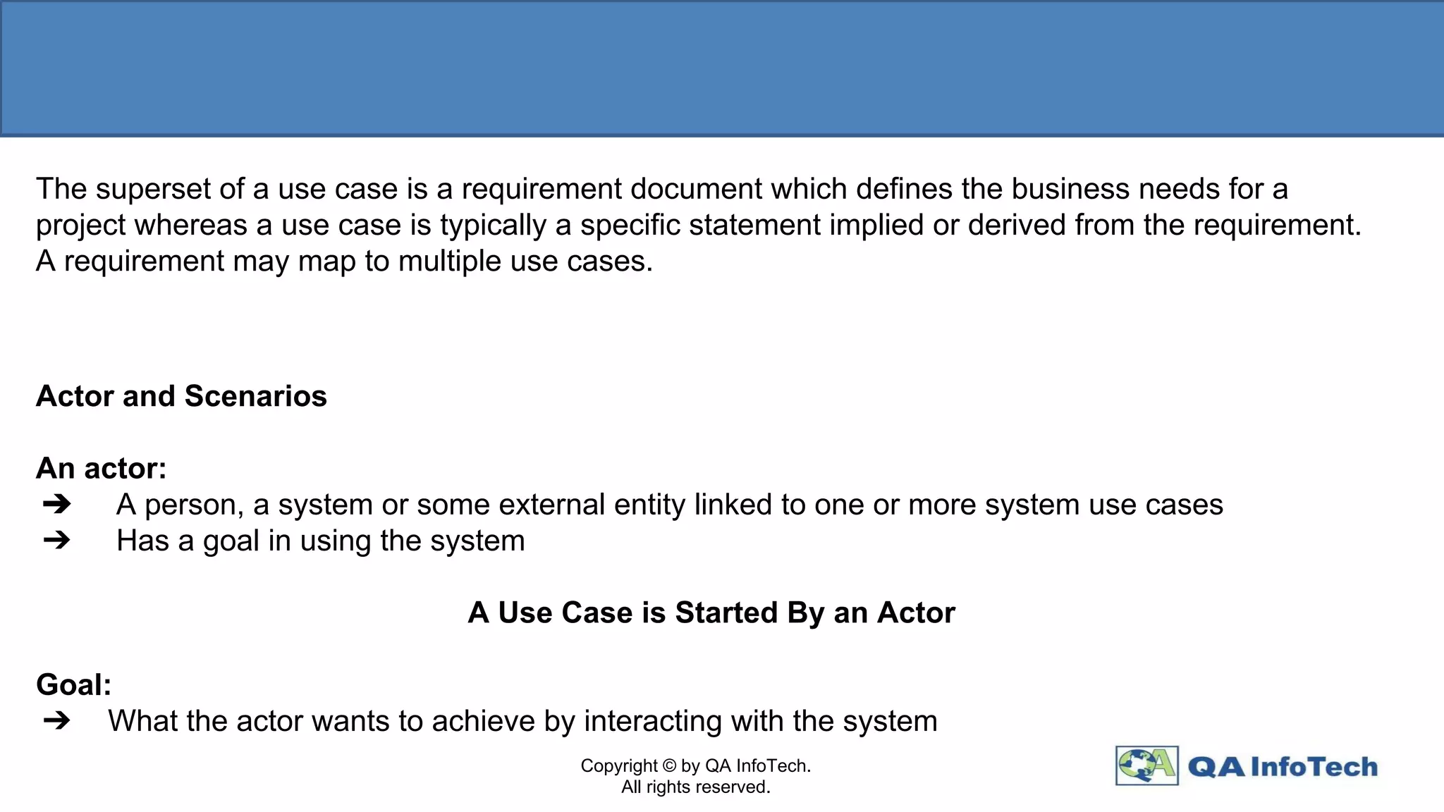 The superset of a use case is a requirement document which defines the business needs for a
project whereas a use case is typically a specific statement implied or derived from the requirement.
A requirement may map to multiple use cases.
Actor and Scenarios
An actor:
➔ A person, a system or some external entity linked to one or more system use cases
➔ Has a goal in using the system
A Use Case is Started By an Actor
Goal:
➔ What the actor wants to achieve by interacting with the system
Copyright © by QA InfoTech.
All rights reserved.
 