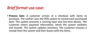 Brief format use case:
• Process Sale: A customer arrives at a checkout with items to
purchase. The cashier uses the POS system to record each purchased
item. The system presents a running total and line-item details. The
customer enters payment information, which the system validates
and records. The system updates inventory. The customer receives a
receipt from the system and then leaves with the items.
 