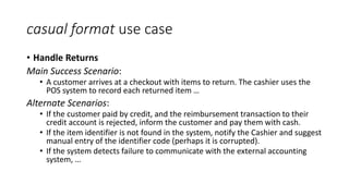 casual format use case
• Handle Returns
Main Success Scenario:
• A customer arrives at a checkout with items to return. The cashier uses the
POS system to record each returned item …
Alternate Scenarios:
• If the customer paid by credit, and the reimbursement transaction to their
credit account is rejected, inform the customer and pay them with cash.
• If the item identifier is not found in the system, notify the Cashier and suggest
manual entry of the identifier code (perhaps it is corrupted).
• If the system detects failure to communicate with the external accounting
system, …
 