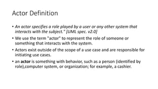 Actor Definition
• An actor specifies a role played by a user or any other system that
interacts with the subject." [UML spec. v2.0]
• We use the term "actor" to represent the role of someone or
something that interacts with the system.
• Actors exist outside of the scope of a use case and are responsible for
initiating use cases.
• an actor is something with behavior, such as a person (identified by
role),computer system, or organization; for example, a cashier.
 