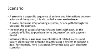 Scenario
• A scenario is a specific sequence of actions and interactions between
actors and the system; it is also called a use case instance.
• It is one particular story of using a system, or one path through the
use case; for example,
• the scenario of successfully purchasing items with cash, or the
scenario of failing to purchase items because of a credit payment
denial.
• Informally then, a use case is a collection of related success and
failure scenarios that describe an actor using a system to support a
goal. For example, here is a casual format use case with alternate
scenarios:
 