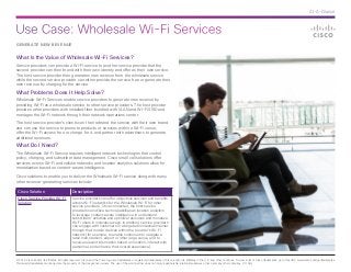 Use Case: Wholesale Wi-Fi Services
© 2014 Cisco and/or its affiliates. All rights reserved. Cisco and the Cisco logo are trademarks or registered trademarks of Cisco and/or its affiliates in the U.S. and other countries. To view a list of Cisco trademarks, go to this URL: www.cisco.com/go/trademarks.
Third-party trademarks mentioned are the property of their respective owners. The use of the word partner does not imply a partnership relationship between Cisco and any other company. (1110R)
At-A-Glance
GENERATE NEW REVENUE
What Is the Value of Wholesale Wi-Fi Services?
Service providers can provide a Wi-Fi service to another service provider that the
second provider can then brand with their own identity and offer as their own service.
The host service provider then generates new revenue from the wholesale service
while the second service provider can either provide the service free or generate their
own revenue by charging for the service.
What Problems Does It Help Solve?
Wholesale Wi-Fi Services enable service providers to generate new revenue by
providing Wi-Fi as a wholesale service to other service providers. The host provider
provides other providers with installed fiber bundled with VLAN and Wi-Fi SSID and
manages the Wi-Fi network through their network operations center.
The host service provider’s clients can then rebrand the service with their own brand
and can use the service to promote products or services within a Wi-Fi venue,
offer the Wi-Fi access free or charge for it, and partner with advertisers to generate
additional revenues.
What Do I Need?
The Wholesale Wi-Fi Service requires intelligent network technologies that control
policy, charging, and subscriber data management. Cisco small cell solutions offer
services across Wi-Fi and cellular networks and location analytics solutions allow for
monetization based on context-aware intelligence.
Cisco solutions to enable you to deliver the Wholesale Wi-Fi service along with many
other revenue-generating services include:
Cisco Solution Description
Cisco Service Provider Wi-Fi
Solution
Service providers can offer ubiquitous services and benefits
across Wi-Fi networks for the Wholesale Wi-Fi for other
service providers. Once connected, the host service
providers can utilize such capabilities as location analytics
to leverage context-aware intelligence to understand
subscribers’ activities and optimize resources and monetize
Wi-Fi users in innovative ways. In addition, service providers
can engage with customers in a targeted contextual manner
through their mobile devices within the provider’s Wi-Fi
network (for example, to enable customers to navigate a
retail mall, stadium, airport or other large venue, and to
receive relevant information based on location, interact with
personnel, and enhance their overall experience).
 