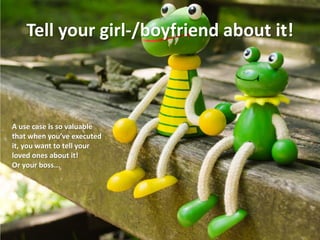 Tell your girl-/boyfriend about it! 
A use case is so valuable that when you’ve executed it, you want to tell your loved ones about it! 
Or your boss...  