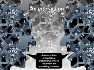 An interaction 
A use case is an interaction, a discussion, between the system and something/-one else 
 