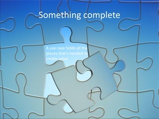 Something complete 
A use case holds all the pieces that’s needed to create value  