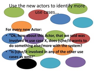 Use the new actors to identify more use cases... 
For every new Actor: 
•”Ok, how about this Actor, that we said was involved in use case X, does (s)he/it wants to do something else/more with the system? 
•”Is (s)he/it involved in any of the other use cases as well?”  
