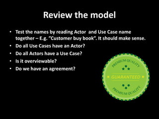 Review the model 
•Test the names by reading Actor and Use Case name together – E.g. ”Customer buy book”. It should make sense. 
•Do all Use Cases have an Actor? 
•Do all Actors have a Use Case? 
•Is it overviewable? 
•Do we have an agreement?  