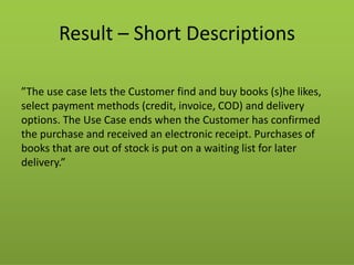 Result – Short Descriptions 
”The use case lets the Customer find and buy books (s)he likes, select payment methods (credit, invoice, COD) and delivery options. The Use Case ends when the Customer has confirmed the purchase and received an electronic receipt. Purchases of books that are out of stock is put on a waiting list for later delivery.”  