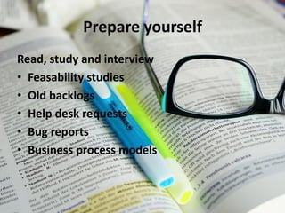 Prepare yourself 
Read, study and interview 
•Feasability studies 
•Old backlogs 
•Help desk requests 
•Bug reports 
•Business process models  