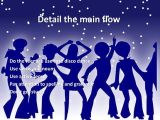 Detail the main flow 
Do the teenage use case disco dance 
Use verbs and nouns 
Use active tense 
Pay attention to spelling and grammar 
Don’t get stuck! 
 