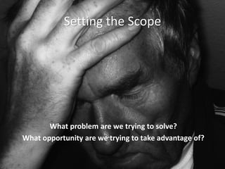 Setting the Scope 
What problem are we trying to solve? 
What opportunity are we trying to take advantage of?  