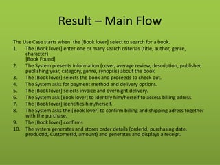 Result – Main Flow 
The Use Case starts when the [Book lover] select to search for a book. 
1.The [Book lover] enter one or many search criterias (title, author, genre, character) [Book Found] 
2.The System presents information (cover, average review, description, publisher, publishing year, category, genre, synopsis) about the book 
3.The [Book lover] selects the book and proceeds to check out. 
4.The System asks for payment method and delivery options. 
5.The [Book lover] selects invoice and overnight delivery. 
6.The System ask [Book lover] to identify him/herself to access billing adress. 
7.The [Book lover] identifies him/herself. 
8.The System asks the [Book lover] to confirm billing and shipping adress together with the purchase. 
9.The [Book lover] confirms 
10.The system generates and stores order details (orderId, purchasing date, productId, CustomerId, amount) and generates and displays a receipt.  