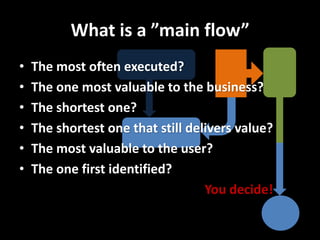 What is a ”main flow” 
•The most often executed? 
•The one most valuable to the business? 
•The shortest one? 
•The shortest one that still delivers value? 
•The most valuable to the user? 
•The one first identified? 
You decide!  