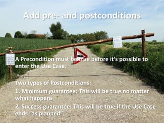 Add pre- and postconditions 
A Precondition must be true before it’s possible to enter the Use Case. 
Two types of Postconditions: 
1. Minimum guarantee: This will be true no matter what happens 
2. Success guarantee: This will be true if the Use Case ends ”as planned”  
