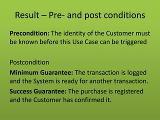 Result – Pre- and post conditions 
Precondition: The identity of the Customer must be known before this Use Case can be triggered 
Postcondition 
Minimum Guarantee: The transaction is logged and the System is ready for another transaction. 
Success Guarantee: The purchase is registered and the Customer has confirmed it.  