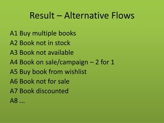 Result – Alternative Flows 
A1 Buy multiple books 
A2 Book not in stock 
A3 Book not available 
A4 Book on sale/campaign – 2 for 1 
A5 Buy book from wishlist 
A6 Book not for sale 
A7 Book discounted 
A8 ...  