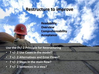 Restructure to improve 
Use the 7+/-2 Principle for Restructuring 
•7 +/- 2 Use Cases in the model? 
•7 +/- 2 Alternatives and Error Flows? 
•7 +/- 2 Steps in the main flow? 
•7 +/- 2 Sentences in a step? 
Readability 
Overview 
Comprehensability 
Acceptance  