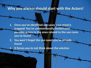 Why you always should start with the Actors! 
1.Once you’ve identified use cases your mind is trapped! You’ve unintentionally limited your possible actors to the ones related to the use cases you’ve found 
2.You won’t forget the use cases you’ve already found 
3.It forces you to not think about the solution  