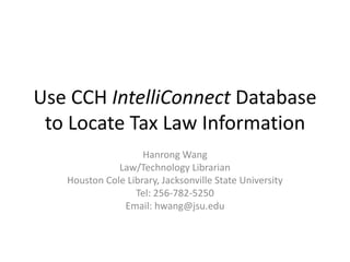 Use CCH IntelliConnect Database
 to Locate Tax Law Information
                    Hanrong Wang
              Law/Technology Librarian
   Houston Cole Library, Jacksonville State University
                  Tel: 256-782-5250
               Email: hwang@jsu.edu
 
