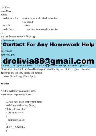 Use C++
class Node{
public:
Node ( int = 0 ); // constructor with default value for
// info field
int info; // data
Node * next; // pointer to next node in the list
};
and put the constructor in Node.cpp
// Constructor
Node::Node ( int data )
{
info = data;
next = nullptr;
}
Write the following using the Node class.
A function that copies a linked list pointed to by ptr and returns a pointer to the copied list.
Please note: the copied list should be independent of the original list; the original list can be
destroyed and the copy should still remain.
const Node * copy (Node * ptr);
Solution
Need to perform 'Deep copy' here :
const Node * copy (Node * ptr)
{
//Create new list to hold copied items
Node* newNode = new Node;
//Return if empty list
if (ptr->next == 0)
{
return newNode;
}
while(ptr !=NULL)
{